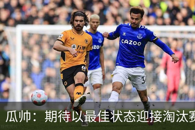 瓜帅：期待以最佳状态迎接淘汰赛 小组赛踢得很顺